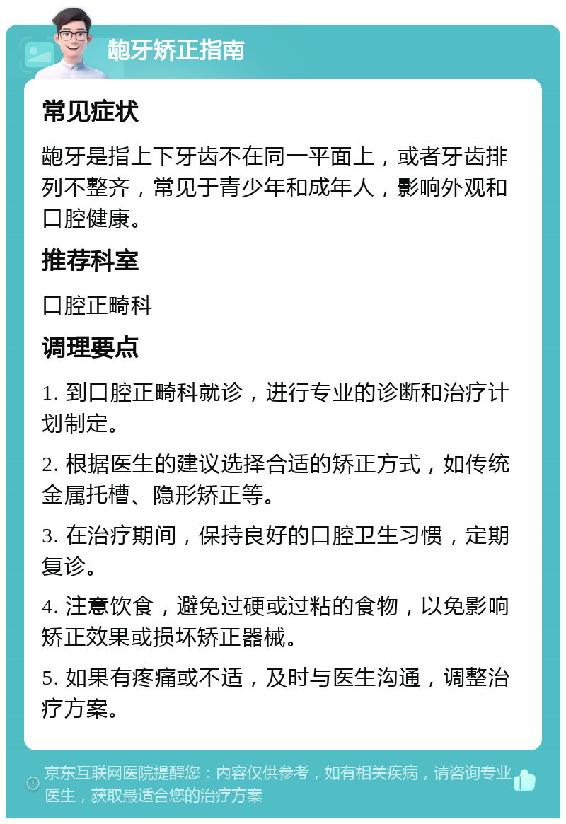 龅牙矫正指南 常见症状 龅牙是指上下牙齿不在同一平面上，或者牙齿排列不整齐，常见于青少年和成年人，影响外观和口腔健康。 推荐科室 口腔正畸科 调理要点 1. 到口腔正畸科就诊，进行专业的诊断和治疗计划制定。 2. 根据医生的建议选择合适的矫正方式，如传统金属托槽、隐形矫正等。 3. 在治疗期间，保持良好的口腔卫生习惯，定期复诊。 4. 注意饮食，避免过硬或过粘的食物，以免影响矫正效果或损坏矫正器械。 5. 如果有疼痛或不适，及时与医生沟通，调整治疗方案。