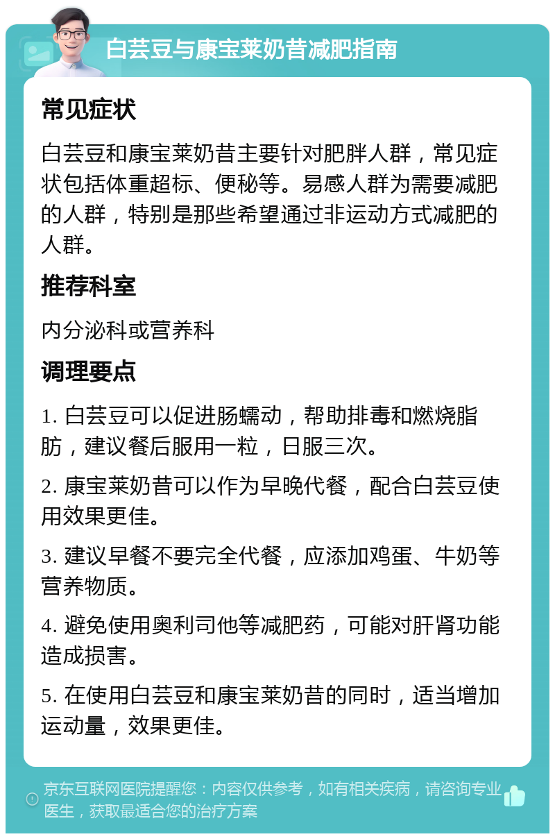 白芸豆与康宝莱奶昔减肥指南 常见症状 白芸豆和康宝莱奶昔主要针对肥胖人群，常见症状包括体重超标、便秘等。易感人群为需要减肥的人群，特别是那些希望通过非运动方式减肥的人群。 推荐科室 内分泌科或营养科 调理要点 1. 白芸豆可以促进肠蠕动，帮助排毒和燃烧脂肪，建议餐后服用一粒，日服三次。 2. 康宝莱奶昔可以作为早晚代餐，配合白芸豆使用效果更佳。 3. 建议早餐不要完全代餐，应添加鸡蛋、牛奶等营养物质。 4. 避免使用奥利司他等减肥药，可能对肝肾功能造成损害。 5. 在使用白芸豆和康宝莱奶昔的同时，适当增加运动量，效果更佳。