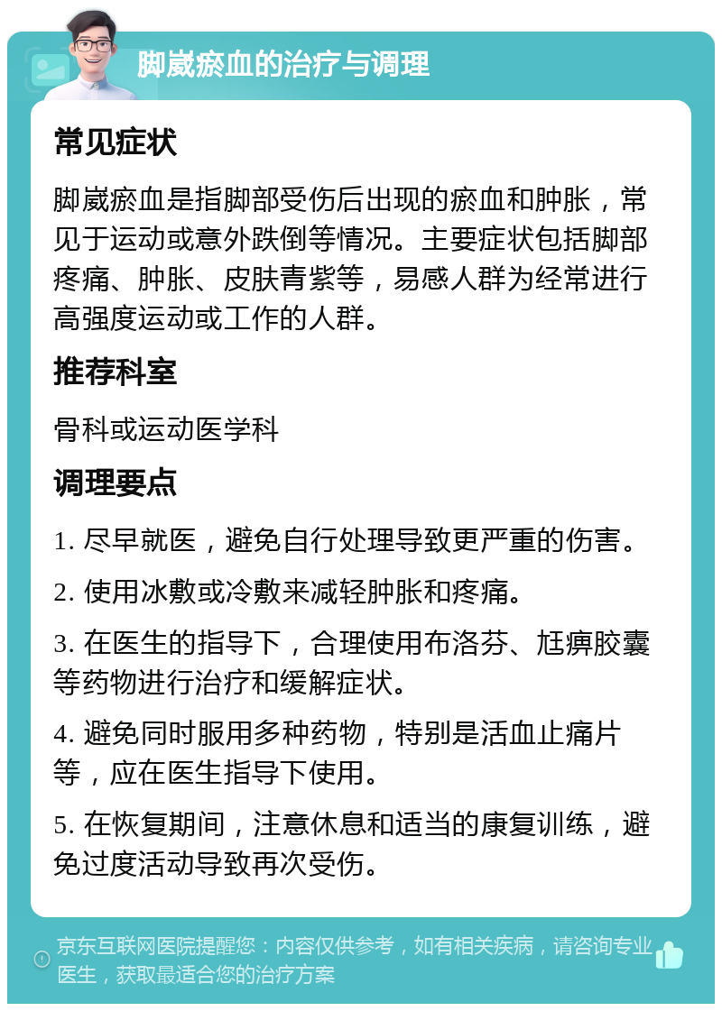 脚崴瘀血的治疗与调理 常见症状 脚崴瘀血是指脚部受伤后出现的瘀血和肿胀，常见于运动或意外跌倒等情况。主要症状包括脚部疼痛、肿胀、皮肤青紫等，易感人群为经常进行高强度运动或工作的人群。 推荐科室 骨科或运动医学科 调理要点 1. 尽早就医，避免自行处理导致更严重的伤害。 2. 使用冰敷或冷敷来减轻肿胀和疼痛。 3. 在医生的指导下，合理使用布洛芬、尪痹胶囊等药物进行治疗和缓解症状。 4. 避免同时服用多种药物，特别是活血止痛片等，应在医生指导下使用。 5. 在恢复期间，注意休息和适当的康复训练，避免过度活动导致再次受伤。