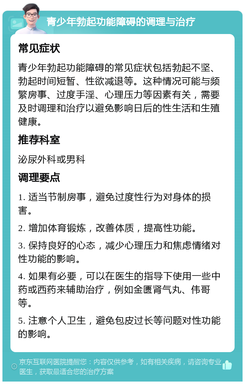 青少年勃起功能障碍的调理与治疗 常见症状 青少年勃起功能障碍的常见症状包括勃起不坚、勃起时间短暂、性欲减退等。这种情况可能与频繁房事、过度手淫、心理压力等因素有关，需要及时调理和治疗以避免影响日后的性生活和生殖健康。 推荐科室 泌尿外科或男科 调理要点 1. 适当节制房事，避免过度性行为对身体的损害。 2. 增加体育锻炼，改善体质，提高性功能。 3. 保持良好的心态，减少心理压力和焦虑情绪对性功能的影响。 4. 如果有必要，可以在医生的指导下使用一些中药或西药来辅助治疗，例如金匮肾气丸、伟哥等。 5. 注意个人卫生，避免包皮过长等问题对性功能的影响。