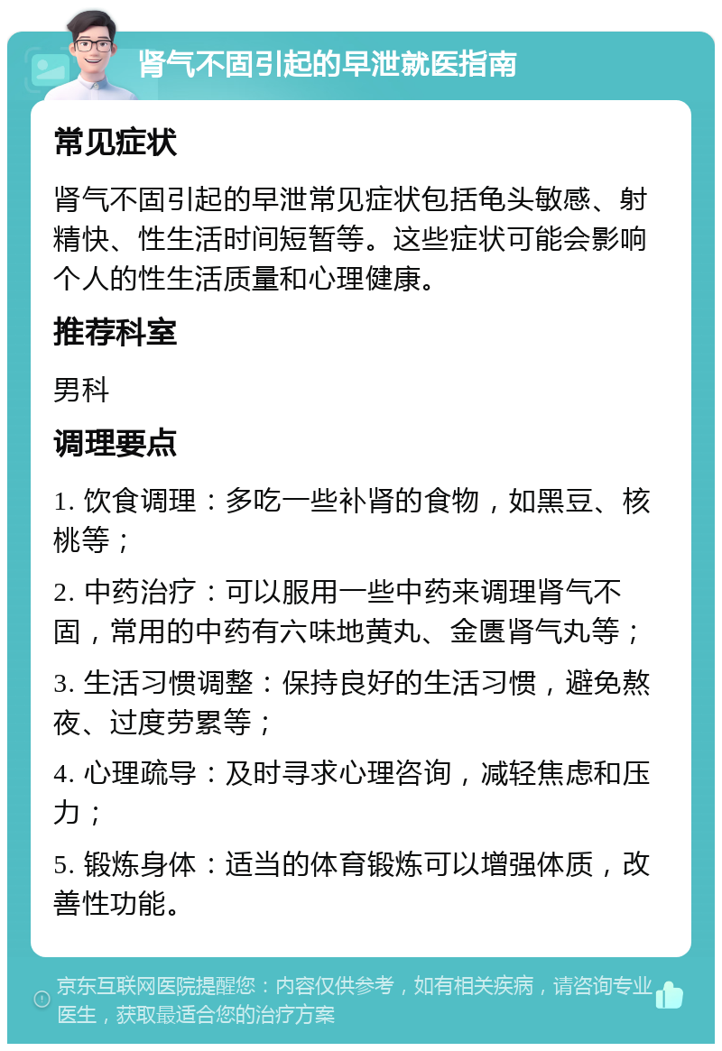 肾气不固引起的早泄就医指南 常见症状 肾气不固引起的早泄常见症状包括龟头敏感、射精快、性生活时间短暂等。这些症状可能会影响个人的性生活质量和心理健康。 推荐科室 男科 调理要点 1. 饮食调理：多吃一些补肾的食物，如黑豆、核桃等； 2. 中药治疗：可以服用一些中药来调理肾气不固，常用的中药有六味地黄丸、金匮肾气丸等； 3. 生活习惯调整：保持良好的生活习惯，避免熬夜、过度劳累等； 4. 心理疏导：及时寻求心理咨询，减轻焦虑和压力； 5. 锻炼身体：适当的体育锻炼可以增强体质，改善性功能。