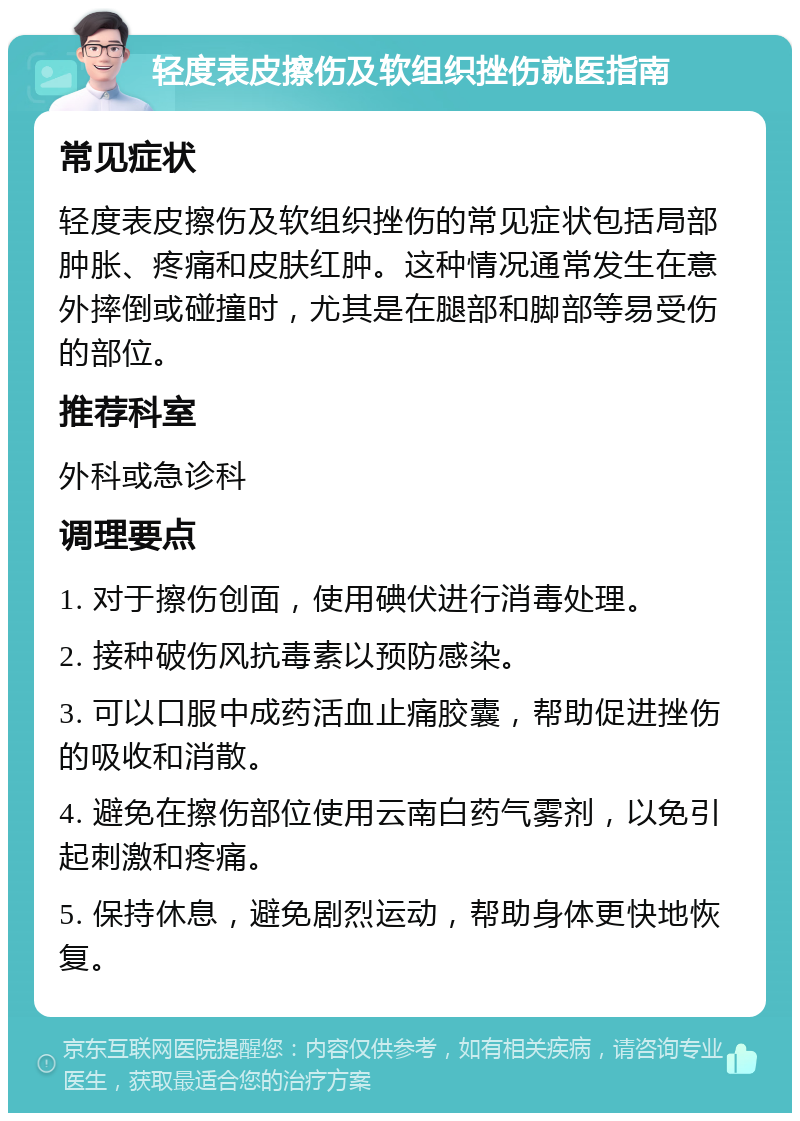 轻度表皮擦伤及软组织挫伤就医指南 常见症状 轻度表皮擦伤及软组织挫伤的常见症状包括局部肿胀、疼痛和皮肤红肿。这种情况通常发生在意外摔倒或碰撞时，尤其是在腿部和脚部等易受伤的部位。 推荐科室 外科或急诊科 调理要点 1. 对于擦伤创面，使用碘伏进行消毒处理。 2. 接种破伤风抗毒素以预防感染。 3. 可以口服中成药活血止痛胶囊，帮助促进挫伤的吸收和消散。 4. 避免在擦伤部位使用云南白药气雾剂，以免引起刺激和疼痛。 5. 保持休息，避免剧烈运动，帮助身体更快地恢复。