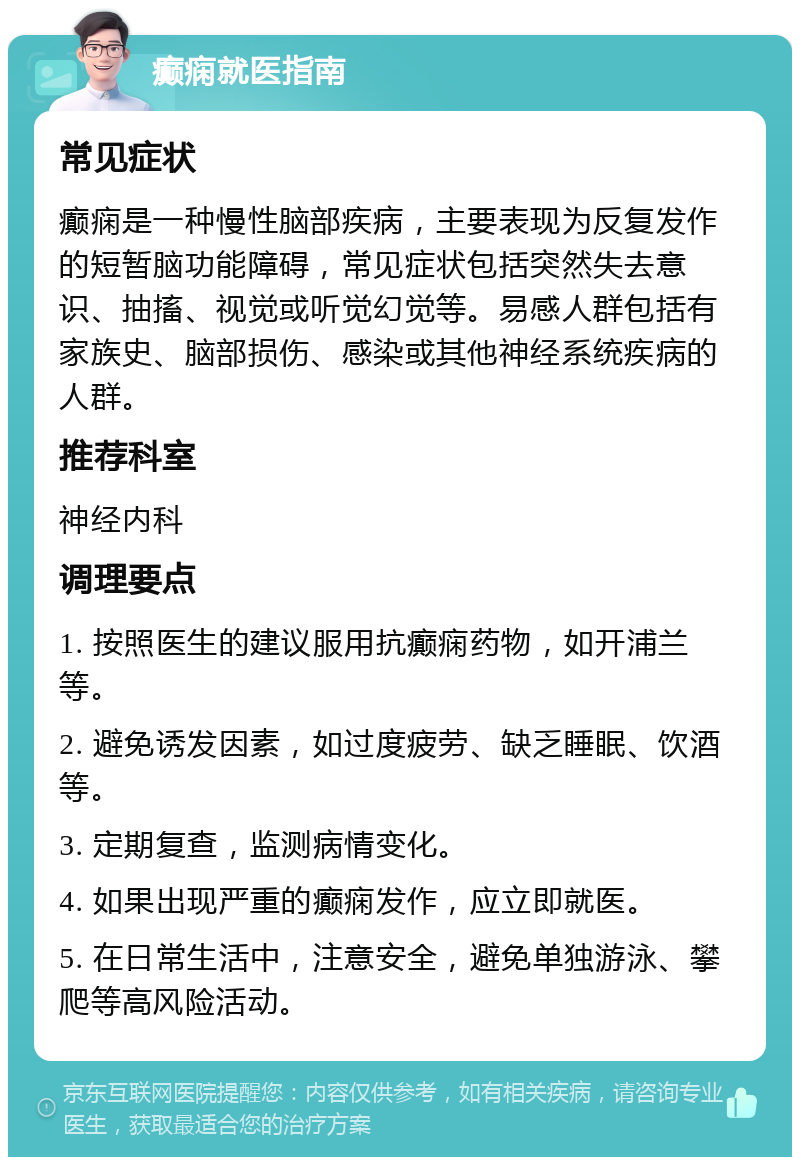 癫痫就医指南 常见症状 癫痫是一种慢性脑部疾病，主要表现为反复发作的短暂脑功能障碍，常见症状包括突然失去意识、抽搐、视觉或听觉幻觉等。易感人群包括有家族史、脑部损伤、感染或其他神经系统疾病的人群。 推荐科室 神经内科 调理要点 1. 按照医生的建议服用抗癫痫药物，如开浦兰等。 2. 避免诱发因素，如过度疲劳、缺乏睡眠、饮酒等。 3. 定期复查，监测病情变化。 4. 如果出现严重的癫痫发作，应立即就医。 5. 在日常生活中，注意安全，避免单独游泳、攀爬等高风险活动。