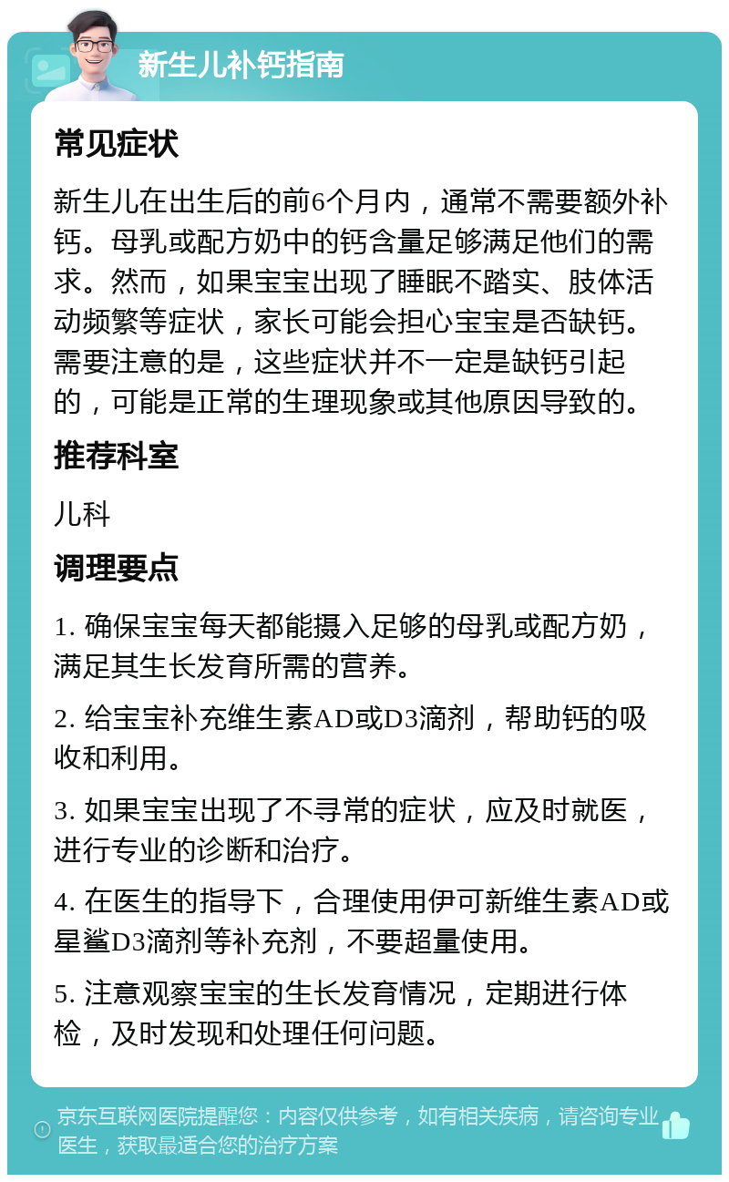 新生儿补钙指南 常见症状 新生儿在出生后的前6个月内，通常不需要额外补钙。母乳或配方奶中的钙含量足够满足他们的需求。然而，如果宝宝出现了睡眠不踏实、肢体活动频繁等症状，家长可能会担心宝宝是否缺钙。需要注意的是，这些症状并不一定是缺钙引起的，可能是正常的生理现象或其他原因导致的。 推荐科室 儿科 调理要点 1. 确保宝宝每天都能摄入足够的母乳或配方奶，满足其生长发育所需的营养。 2. 给宝宝补充维生素AD或D3滴剂，帮助钙的吸收和利用。 3. 如果宝宝出现了不寻常的症状，应及时就医，进行专业的诊断和治疗。 4. 在医生的指导下，合理使用伊可新维生素AD或星鲨D3滴剂等补充剂，不要超量使用。 5. 注意观察宝宝的生长发育情况，定期进行体检，及时发现和处理任何问题。