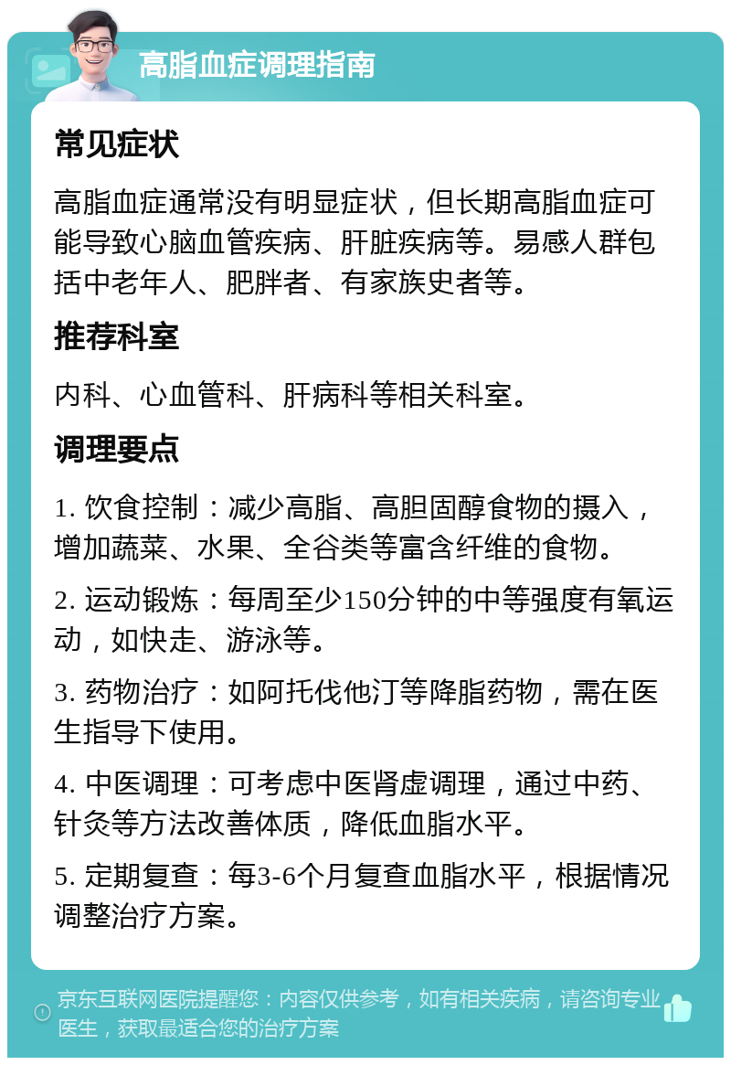 高脂血症调理指南 常见症状 高脂血症通常没有明显症状，但长期高脂血症可能导致心脑血管疾病、肝脏疾病等。易感人群包括中老年人、肥胖者、有家族史者等。 推荐科室 内科、心血管科、肝病科等相关科室。 调理要点 1. 饮食控制：减少高脂、高胆固醇食物的摄入，增加蔬菜、水果、全谷类等富含纤维的食物。 2. 运动锻炼：每周至少150分钟的中等强度有氧运动，如快走、游泳等。 3. 药物治疗：如阿托伐他汀等降脂药物，需在医生指导下使用。 4. 中医调理：可考虑中医肾虚调理，通过中药、针灸等方法改善体质，降低血脂水平。 5. 定期复查：每3-6个月复查血脂水平，根据情况调整治疗方案。