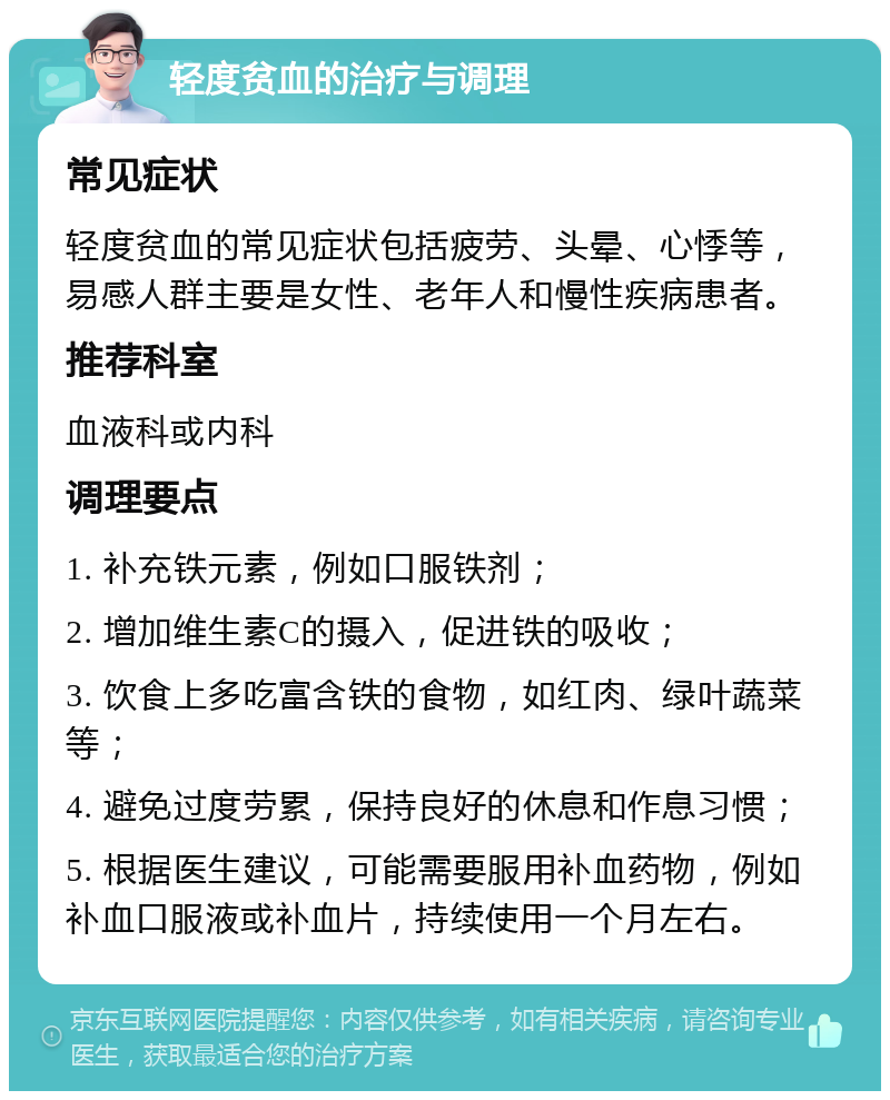 轻度贫血的治疗与调理 常见症状 轻度贫血的常见症状包括疲劳、头晕、心悸等，易感人群主要是女性、老年人和慢性疾病患者。 推荐科室 血液科或内科 调理要点 1. 补充铁元素，例如口服铁剂； 2. 增加维生素C的摄入，促进铁的吸收； 3. 饮食上多吃富含铁的食物，如红肉、绿叶蔬菜等； 4. 避免过度劳累，保持良好的休息和作息习惯； 5. 根据医生建议，可能需要服用补血药物，例如补血口服液或补血片，持续使用一个月左右。