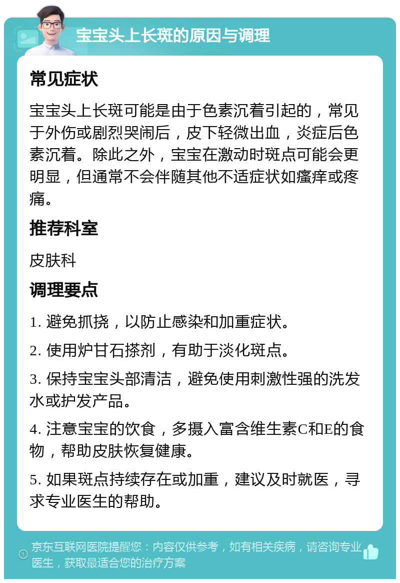 宝宝头上长斑的原因与调理 常见症状 宝宝头上长斑可能是由于色素沉着引起的，常见于外伤或剧烈哭闹后，皮下轻微出血，炎症后色素沉着。除此之外，宝宝在激动时斑点可能会更明显，但通常不会伴随其他不适症状如瘙痒或疼痛。 推荐科室 皮肤科 调理要点 1. 避免抓挠，以防止感染和加重症状。 2. 使用炉甘石搽剂，有助于淡化斑点。 3. 保持宝宝头部清洁，避免使用刺激性强的洗发水或护发产品。 4. 注意宝宝的饮食，多摄入富含维生素C和E的食物，帮助皮肤恢复健康。 5. 如果斑点持续存在或加重，建议及时就医，寻求专业医生的帮助。