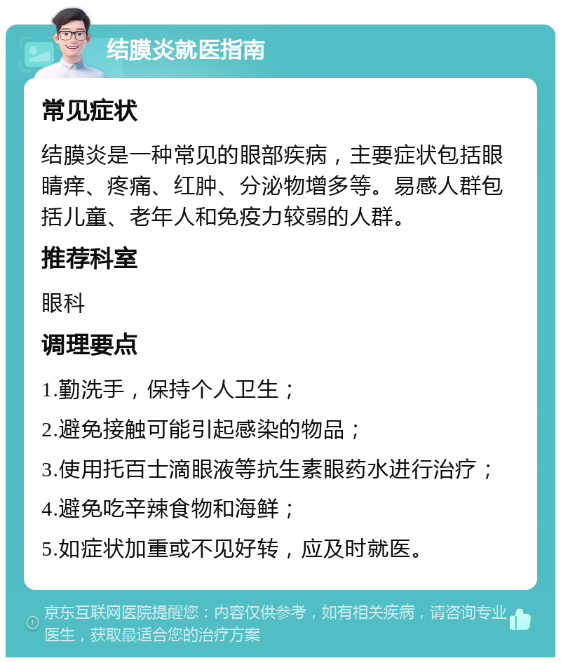 结膜炎就医指南 常见症状 结膜炎是一种常见的眼部疾病，主要症状包括眼睛痒、疼痛、红肿、分泌物增多等。易感人群包括儿童、老年人和免疫力较弱的人群。 推荐科室 眼科 调理要点 1.勤洗手，保持个人卫生； 2.避免接触可能引起感染的物品； 3.使用托百士滴眼液等抗生素眼药水进行治疗； 4.避免吃辛辣食物和海鲜； 5.如症状加重或不见好转，应及时就医。