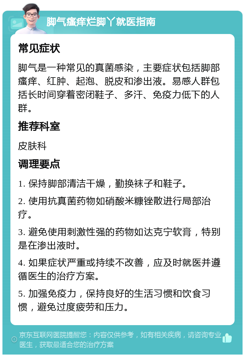 脚气瘙痒烂脚丫就医指南 常见症状 脚气是一种常见的真菌感染，主要症状包括脚部瘙痒、红肿、起泡、脱皮和渗出液。易感人群包括长时间穿着密闭鞋子、多汗、免疫力低下的人群。 推荐科室 皮肤科 调理要点 1. 保持脚部清洁干燥，勤换袜子和鞋子。 2. 使用抗真菌药物如硝酸米糠锉散进行局部治疗。 3. 避免使用刺激性强的药物如达克宁软膏，特别是在渗出液时。 4. 如果症状严重或持续不改善，应及时就医并遵循医生的治疗方案。 5. 加强免疫力，保持良好的生活习惯和饮食习惯，避免过度疲劳和压力。