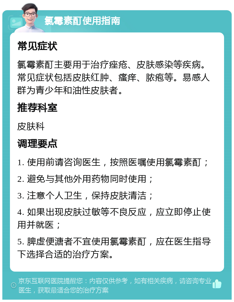 氯霉素酊使用指南 常见症状 氯霉素酊主要用于治疗痤疮、皮肤感染等疾病。常见症状包括皮肤红肿、瘙痒、脓疱等。易感人群为青少年和油性皮肤者。 推荐科室 皮肤科 调理要点 1. 使用前请咨询医生，按照医嘱使用氯霉素酊； 2. 避免与其他外用药物同时使用； 3. 注意个人卫生，保持皮肤清洁； 4. 如果出现皮肤过敏等不良反应，应立即停止使用并就医； 5. 脾虚便溏者不宜使用氯霉素酊，应在医生指导下选择合适的治疗方案。