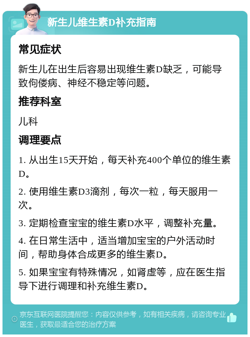 新生儿维生素D补充指南 常见症状 新生儿在出生后容易出现维生素D缺乏，可能导致佝偻病、神经不稳定等问题。 推荐科室 儿科 调理要点 1. 从出生15天开始，每天补充400个单位的维生素D。 2. 使用维生素D3滴剂，每次一粒，每天服用一次。 3. 定期检查宝宝的维生素D水平，调整补充量。 4. 在日常生活中，适当增加宝宝的户外活动时间，帮助身体合成更多的维生素D。 5. 如果宝宝有特殊情况，如肾虚等，应在医生指导下进行调理和补充维生素D。