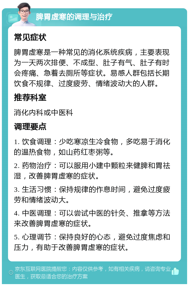 脾胃虚寒的调理与治疗 常见症状 脾胃虚寒是一种常见的消化系统疾病，主要表现为一天两次排便、不成型、肚子有气、肚子有时会疼痛、急着去厕所等症状。易感人群包括长期饮食不规律、过度疲劳、情绪波动大的人群。 推荐科室 消化内科或中医科 调理要点 1. 饮食调理：少吃寒凉生冷食物，多吃易于消化的温热食物，如山药红枣粥等。 2. 药物治疗：可以服用小建中颗粒来健脾和胃祛湿，改善脾胃虚寒的症状。 3. 生活习惯：保持规律的作息时间，避免过度疲劳和情绪波动大。 4. 中医调理：可以尝试中医的针灸、推拿等方法来改善脾胃虚寒的症状。 5. 心理调节：保持良好的心态，避免过度焦虑和压力，有助于改善脾胃虚寒的症状。