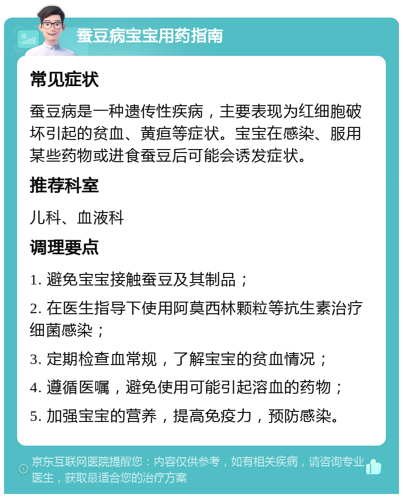 蚕豆病宝宝用药指南 常见症状 蚕豆病是一种遗传性疾病，主要表现为红细胞破坏引起的贫血、黄疸等症状。宝宝在感染、服用某些药物或进食蚕豆后可能会诱发症状。 推荐科室 儿科、血液科 调理要点 1. 避免宝宝接触蚕豆及其制品； 2. 在医生指导下使用阿莫西林颗粒等抗生素治疗细菌感染； 3. 定期检查血常规，了解宝宝的贫血情况； 4. 遵循医嘱，避免使用可能引起溶血的药物； 5. 加强宝宝的营养，提高免疫力，预防感染。