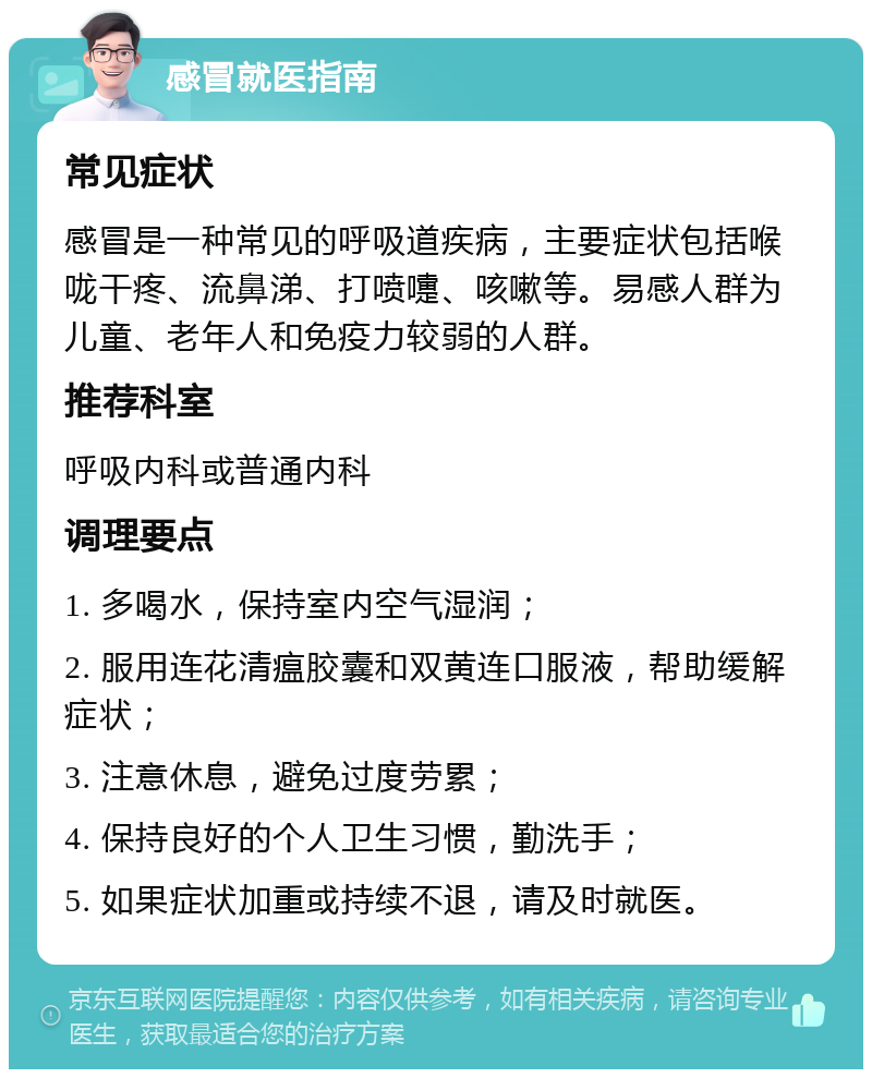 感冒就医指南 常见症状 感冒是一种常见的呼吸道疾病，主要症状包括喉咙干疼、流鼻涕、打喷嚏、咳嗽等。易感人群为儿童、老年人和免疫力较弱的人群。 推荐科室 呼吸内科或普通内科 调理要点 1. 多喝水，保持室内空气湿润； 2. 服用连花清瘟胶囊和双黄连口服液，帮助缓解症状； 3. 注意休息，避免过度劳累； 4. 保持良好的个人卫生习惯，勤洗手； 5. 如果症状加重或持续不退，请及时就医。