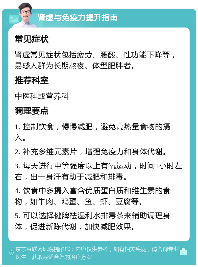 肾虚与免疫力提升指南 常见症状 肾虚常见症状包括疲劳、腰酸、性功能下降等，易感人群为长期熬夜、体型肥胖者。 推荐科室 中医科或营养科 调理要点 1. 控制饮食，慢慢减肥，避免高热量食物的摄入。 2. 补充多维元素片，增强免疫力和身体代谢。 3. 每天进行中等强度以上有氧运动，时间1小时左右，出一身汗有助于减肥和排毒。 4. 饮食中多摄入富含优质蛋白质和维生素的食物，如牛肉、鸡蛋、鱼、虾、豆腐等。 5. 可以选择健脾祛湿利水排毒茶来辅助调理身体，促进新陈代谢，加快减肥效果。