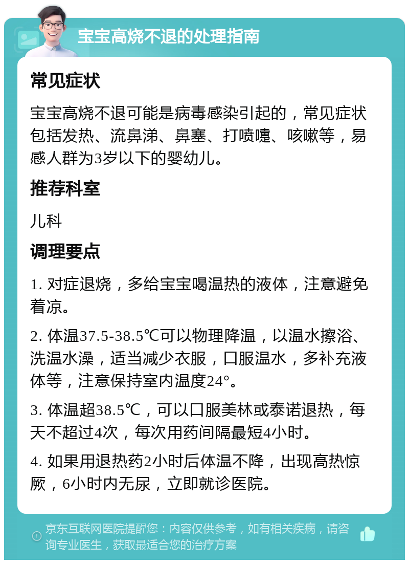 宝宝高烧不退的处理指南 常见症状 宝宝高烧不退可能是病毒感染引起的，常见症状包括发热、流鼻涕、鼻塞、打喷嚏、咳嗽等，易感人群为3岁以下的婴幼儿。 推荐科室 儿科 调理要点 1. 对症退烧，多给宝宝喝温热的液体，注意避免着凉。 2. 体温37.5-38.5℃可以物理降温，以温水擦浴、洗温水澡，适当减少衣服，口服温水，多补充液体等，注意保持室内温度24°。 3. 体温超38.5℃，可以口服美林或泰诺退热，每天不超过4次，每次用药间隔最短4小时。 4. 如果用退热药2小时后体温不降，出现高热惊厥，6小时内无尿，立即就诊医院。