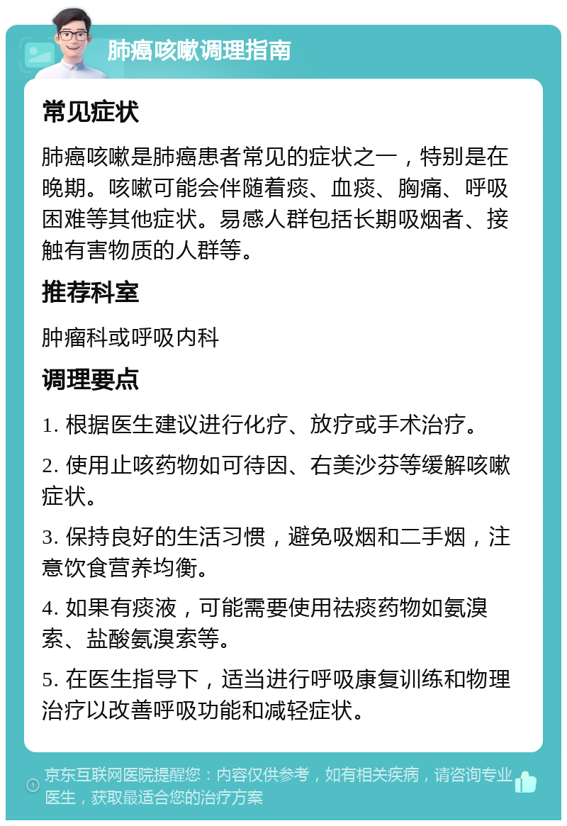 肺癌咳嗽调理指南 常见症状 肺癌咳嗽是肺癌患者常见的症状之一，特别是在晚期。咳嗽可能会伴随着痰、血痰、胸痛、呼吸困难等其他症状。易感人群包括长期吸烟者、接触有害物质的人群等。 推荐科室 肿瘤科或呼吸内科 调理要点 1. 根据医生建议进行化疗、放疗或手术治疗。 2. 使用止咳药物如可待因、右美沙芬等缓解咳嗽症状。 3. 保持良好的生活习惯，避免吸烟和二手烟，注意饮食营养均衡。 4. 如果有痰液，可能需要使用祛痰药物如氨溴索、盐酸氨溴索等。 5. 在医生指导下，适当进行呼吸康复训练和物理治疗以改善呼吸功能和减轻症状。