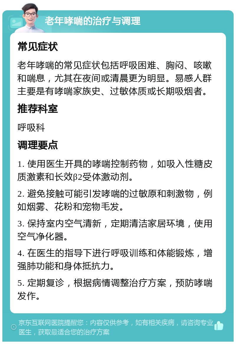 老年哮喘的治疗与调理 常见症状 老年哮喘的常见症状包括呼吸困难、胸闷、咳嗽和喘息，尤其在夜间或清晨更为明显。易感人群主要是有哮喘家族史、过敏体质或长期吸烟者。 推荐科室 呼吸科 调理要点 1. 使用医生开具的哮喘控制药物，如吸入性糖皮质激素和长效β2受体激动剂。 2. 避免接触可能引发哮喘的过敏原和刺激物，例如烟雾、花粉和宠物毛发。 3. 保持室内空气清新，定期清洁家居环境，使用空气净化器。 4. 在医生的指导下进行呼吸训练和体能锻炼，增强肺功能和身体抵抗力。 5. 定期复诊，根据病情调整治疗方案，预防哮喘发作。