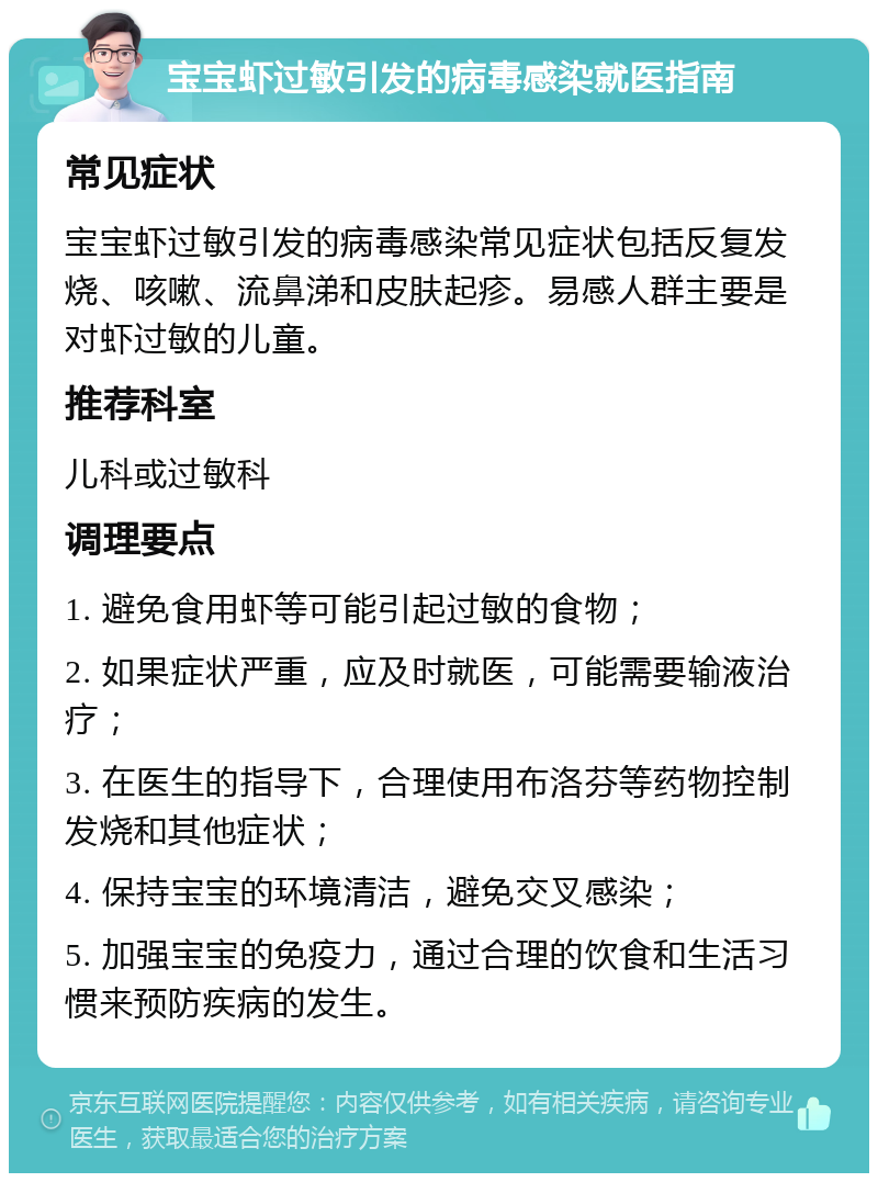 宝宝虾过敏引发的病毒感染就医指南 常见症状 宝宝虾过敏引发的病毒感染常见症状包括反复发烧、咳嗽、流鼻涕和皮肤起疹。易感人群主要是对虾过敏的儿童。 推荐科室 儿科或过敏科 调理要点 1. 避免食用虾等可能引起过敏的食物； 2. 如果症状严重，应及时就医，可能需要输液治疗； 3. 在医生的指导下，合理使用布洛芬等药物控制发烧和其他症状； 4. 保持宝宝的环境清洁，避免交叉感染； 5. 加强宝宝的免疫力，通过合理的饮食和生活习惯来预防疾病的发生。