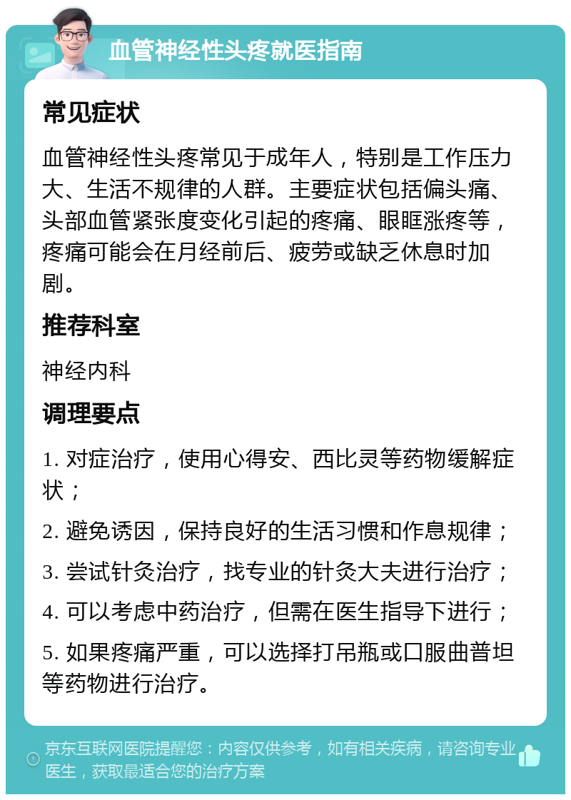 血管神经性头疼就医指南 常见症状 血管神经性头疼常见于成年人，特别是工作压力大、生活不规律的人群。主要症状包括偏头痛、头部血管紧张度变化引起的疼痛、眼眶涨疼等，疼痛可能会在月经前后、疲劳或缺乏休息时加剧。 推荐科室 神经内科 调理要点 1. 对症治疗，使用心得安、西比灵等药物缓解症状； 2. 避免诱因，保持良好的生活习惯和作息规律； 3. 尝试针灸治疗，找专业的针灸大夫进行治疗； 4. 可以考虑中药治疗，但需在医生指导下进行； 5. 如果疼痛严重，可以选择打吊瓶或口服曲普坦等药物进行治疗。