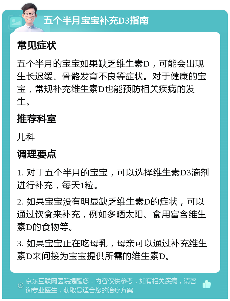 五个半月宝宝补充D3指南 常见症状 五个半月的宝宝如果缺乏维生素D，可能会出现生长迟缓、骨骼发育不良等症状。对于健康的宝宝，常规补充维生素D也能预防相关疾病的发生。 推荐科室 儿科 调理要点 1. 对于五个半月的宝宝，可以选择维生素D3滴剂进行补充，每天1粒。 2. 如果宝宝没有明显缺乏维生素D的症状，可以通过饮食来补充，例如多晒太阳、食用富含维生素D的食物等。 3. 如果宝宝正在吃母乳，母亲可以通过补充维生素D来间接为宝宝提供所需的维生素D。