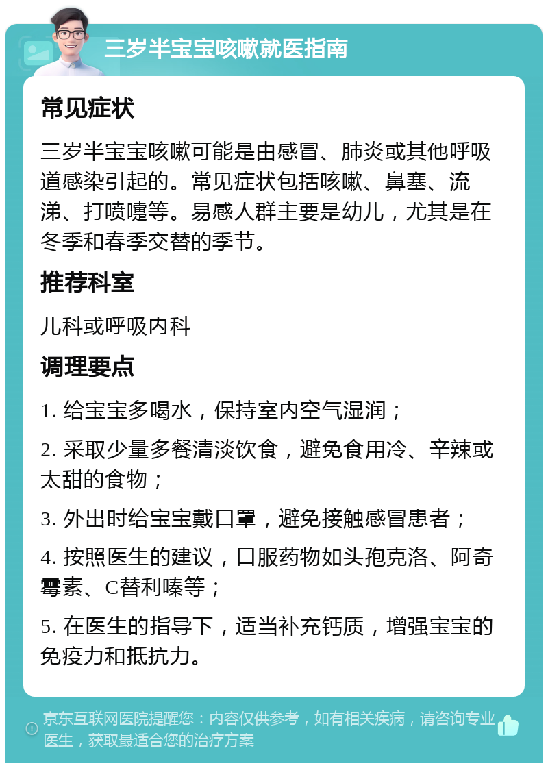 三岁半宝宝咳嗽就医指南 常见症状 三岁半宝宝咳嗽可能是由感冒、肺炎或其他呼吸道感染引起的。常见症状包括咳嗽、鼻塞、流涕、打喷嚏等。易感人群主要是幼儿，尤其是在冬季和春季交替的季节。 推荐科室 儿科或呼吸内科 调理要点 1. 给宝宝多喝水，保持室内空气湿润； 2. 采取少量多餐清淡饮食，避免食用冷、辛辣或太甜的食物； 3. 外出时给宝宝戴口罩，避免接触感冒患者； 4. 按照医生的建议，口服药物如头孢克洛、阿奇霉素、C替利嗪等； 5. 在医生的指导下，适当补充钙质，增强宝宝的免疫力和抵抗力。