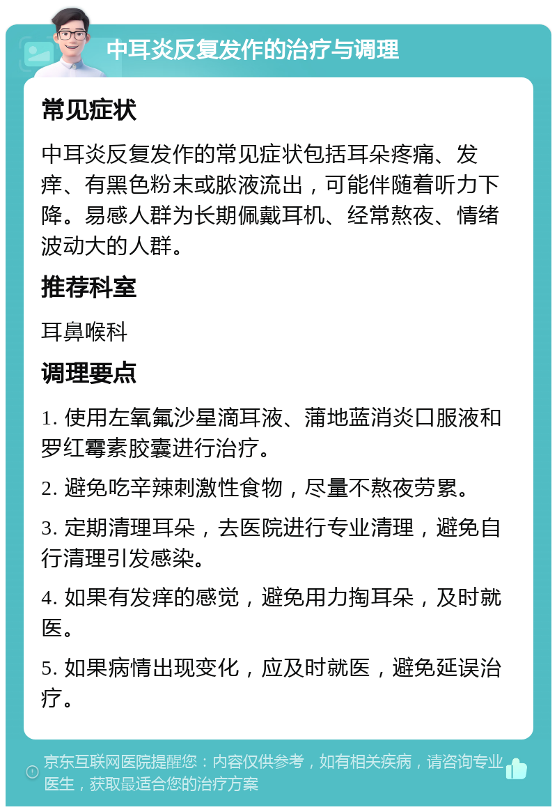 中耳炎反复发作的治疗与调理 常见症状 中耳炎反复发作的常见症状包括耳朵疼痛、发痒、有黑色粉末或脓液流出，可能伴随着听力下降。易感人群为长期佩戴耳机、经常熬夜、情绪波动大的人群。 推荐科室 耳鼻喉科 调理要点 1. 使用左氧氟沙星滴耳液、蒲地蓝消炎口服液和罗红霉素胶囊进行治疗。 2. 避免吃辛辣刺激性食物，尽量不熬夜劳累。 3. 定期清理耳朵，去医院进行专业清理，避免自行清理引发感染。 4. 如果有发痒的感觉，避免用力掏耳朵，及时就医。 5. 如果病情出现变化，应及时就医，避免延误治疗。