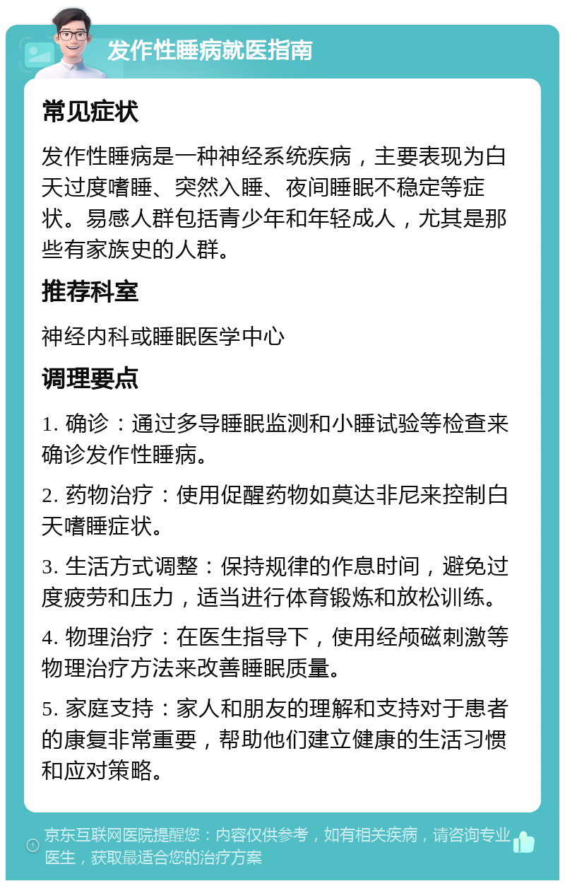 发作性睡病就医指南 常见症状 发作性睡病是一种神经系统疾病，主要表现为白天过度嗜睡、突然入睡、夜间睡眠不稳定等症状。易感人群包括青少年和年轻成人，尤其是那些有家族史的人群。 推荐科室 神经内科或睡眠医学中心 调理要点 1. 确诊：通过多导睡眠监测和小睡试验等检查来确诊发作性睡病。 2. 药物治疗：使用促醒药物如莫达非尼来控制白天嗜睡症状。 3. 生活方式调整：保持规律的作息时间，避免过度疲劳和压力，适当进行体育锻炼和放松训练。 4. 物理治疗：在医生指导下，使用经颅磁刺激等物理治疗方法来改善睡眠质量。 5. 家庭支持：家人和朋友的理解和支持对于患者的康复非常重要，帮助他们建立健康的生活习惯和应对策略。