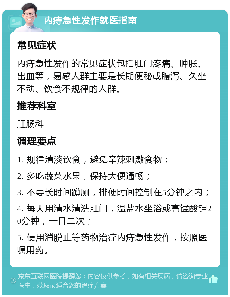 内痔急性发作就医指南 常见症状 内痔急性发作的常见症状包括肛门疼痛、肿胀、出血等，易感人群主要是长期便秘或腹泻、久坐不动、饮食不规律的人群。 推荐科室 肛肠科 调理要点 1. 规律清淡饮食，避免辛辣刺激食物； 2. 多吃蔬菜水果，保持大便通畅； 3. 不要长时间蹲厕，排便时间控制在5分钟之内； 4. 每天用清水清洗肛门，温盐水坐浴或高锰酸钾20分钟，一日二次； 5. 使用消脱止等药物治疗内痔急性发作，按照医嘱用药。