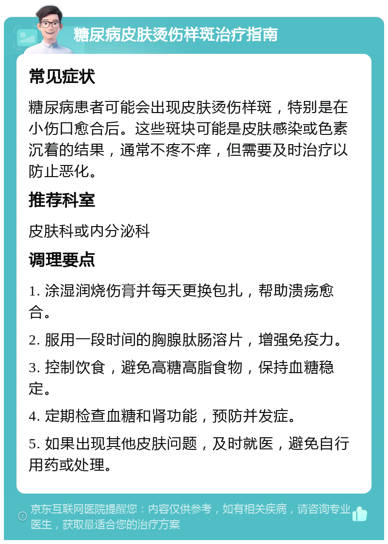 糖尿病皮肤烫伤样斑治疗指南 常见症状 糖尿病患者可能会出现皮肤烫伤样斑，特别是在小伤口愈合后。这些斑块可能是皮肤感染或色素沉着的结果，通常不疼不痒，但需要及时治疗以防止恶化。 推荐科室 皮肤科或内分泌科 调理要点 1. 涂湿润烧伤膏并每天更换包扎，帮助溃疡愈合。 2. 服用一段时间的胸腺肽肠溶片，增强免疫力。 3. 控制饮食，避免高糖高脂食物，保持血糖稳定。 4. 定期检查血糖和肾功能，预防并发症。 5. 如果出现其他皮肤问题，及时就医，避免自行用药或处理。