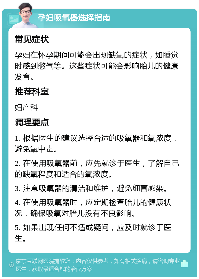 孕妇吸氧器选择指南 常见症状 孕妇在怀孕期间可能会出现缺氧的症状，如睡觉时感到憋气等。这些症状可能会影响胎儿的健康发育。 推荐科室 妇产科 调理要点 1. 根据医生的建议选择合适的吸氧器和氧浓度，避免氧中毒。 2. 在使用吸氧器前，应先就诊于医生，了解自己的缺氧程度和适合的氧浓度。 3. 注意吸氧器的清洁和维护，避免细菌感染。 4. 在使用吸氧器时，应定期检查胎儿的健康状况，确保吸氧对胎儿没有不良影响。 5. 如果出现任何不适或疑问，应及时就诊于医生。