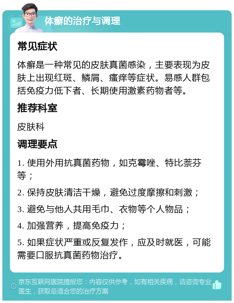 体癣的治疗与调理 常见症状 体癣是一种常见的皮肤真菌感染，主要表现为皮肤上出现红斑、鳞屑、瘙痒等症状。易感人群包括免疫力低下者、长期使用激素药物者等。 推荐科室 皮肤科 调理要点 1. 使用外用抗真菌药物，如克霉唑、特比萘芬等； 2. 保持皮肤清洁干燥，避免过度摩擦和刺激； 3. 避免与他人共用毛巾、衣物等个人物品； 4. 加强营养，提高免疫力； 5. 如果症状严重或反复发作，应及时就医，可能需要口服抗真菌药物治疗。