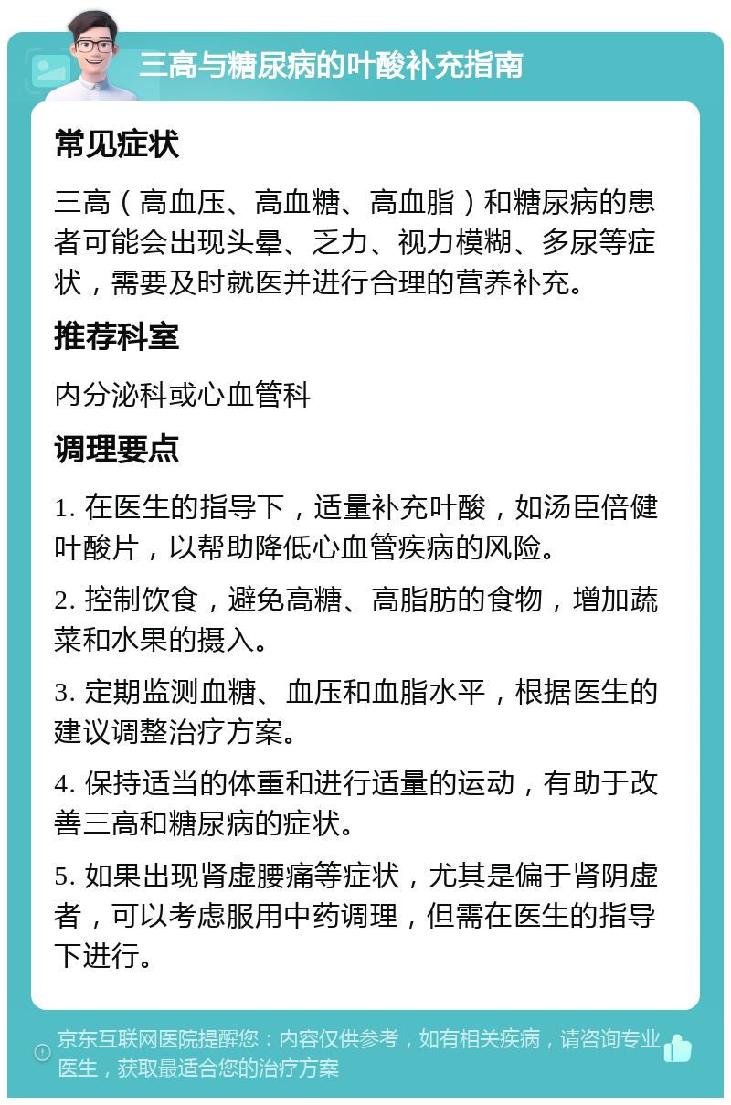 三高与糖尿病的叶酸补充指南 常见症状 三高（高血压、高血糖、高血脂）和糖尿病的患者可能会出现头晕、乏力、视力模糊、多尿等症状，需要及时就医并进行合理的营养补充。 推荐科室 内分泌科或心血管科 调理要点 1. 在医生的指导下，适量补充叶酸，如汤臣倍健叶酸片，以帮助降低心血管疾病的风险。 2. 控制饮食，避免高糖、高脂肪的食物，增加蔬菜和水果的摄入。 3. 定期监测血糖、血压和血脂水平，根据医生的建议调整治疗方案。 4. 保持适当的体重和进行适量的运动，有助于改善三高和糖尿病的症状。 5. 如果出现肾虚腰痛等症状，尤其是偏于肾阴虚者，可以考虑服用中药调理，但需在医生的指导下进行。