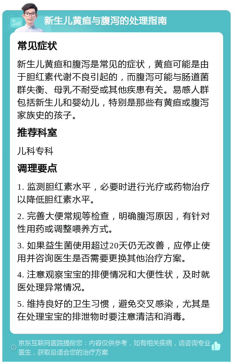 新生儿黄疸与腹泻的处理指南 常见症状 新生儿黄疸和腹泻是常见的症状，黄疸可能是由于胆红素代谢不良引起的，而腹泻可能与肠道菌群失衡、母乳不耐受或其他疾患有关。易感人群包括新生儿和婴幼儿，特别是那些有黄疸或腹泻家族史的孩子。 推荐科室 儿科专科 调理要点 1. 监测胆红素水平，必要时进行光疗或药物治疗以降低胆红素水平。 2. 完善大便常规等检查，明确腹泻原因，有针对性用药或调整喂养方式。 3. 如果益生菌使用超过20天仍无改善，应停止使用并咨询医生是否需要更换其他治疗方案。 4. 注意观察宝宝的排便情况和大便性状，及时就医处理异常情况。 5. 维持良好的卫生习惯，避免交叉感染，尤其是在处理宝宝的排泄物时要注意清洁和消毒。