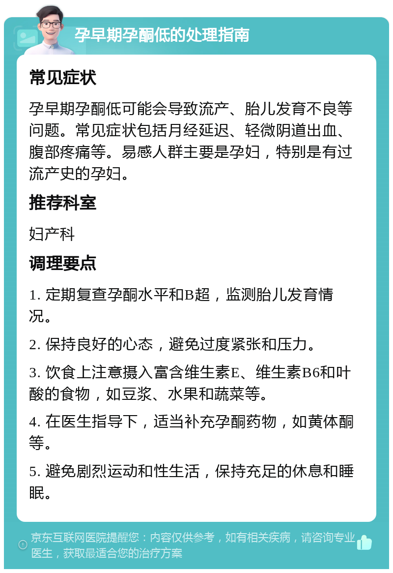 孕早期孕酮低的处理指南 常见症状 孕早期孕酮低可能会导致流产、胎儿发育不良等问题。常见症状包括月经延迟、轻微阴道出血、腹部疼痛等。易感人群主要是孕妇，特别是有过流产史的孕妇。 推荐科室 妇产科 调理要点 1. 定期复查孕酮水平和B超，监测胎儿发育情况。 2. 保持良好的心态，避免过度紧张和压力。 3. 饮食上注意摄入富含维生素E、维生素B6和叶酸的食物，如豆浆、水果和蔬菜等。 4. 在医生指导下，适当补充孕酮药物，如黄体酮等。 5. 避免剧烈运动和性生活，保持充足的休息和睡眠。