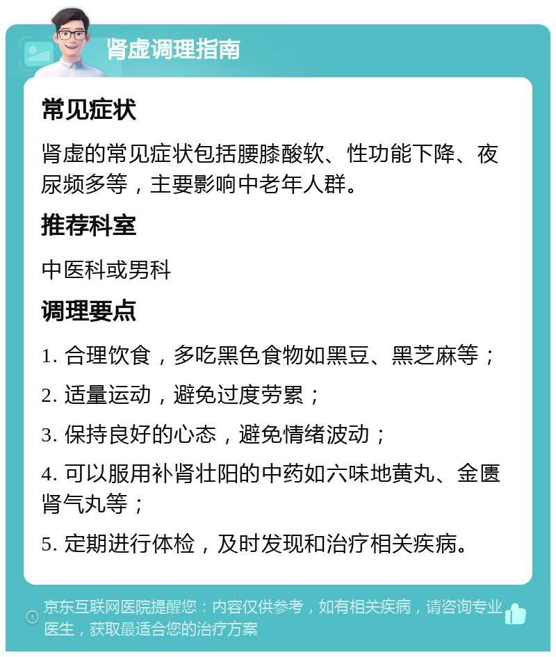 肾虚调理指南 常见症状 肾虚的常见症状包括腰膝酸软、性功能下降、夜尿频多等，主要影响中老年人群。 推荐科室 中医科或男科 调理要点 1. 合理饮食，多吃黑色食物如黑豆、黑芝麻等； 2. 适量运动，避免过度劳累； 3. 保持良好的心态，避免情绪波动； 4. 可以服用补肾壮阳的中药如六味地黄丸、金匮肾气丸等； 5. 定期进行体检，及时发现和治疗相关疾病。