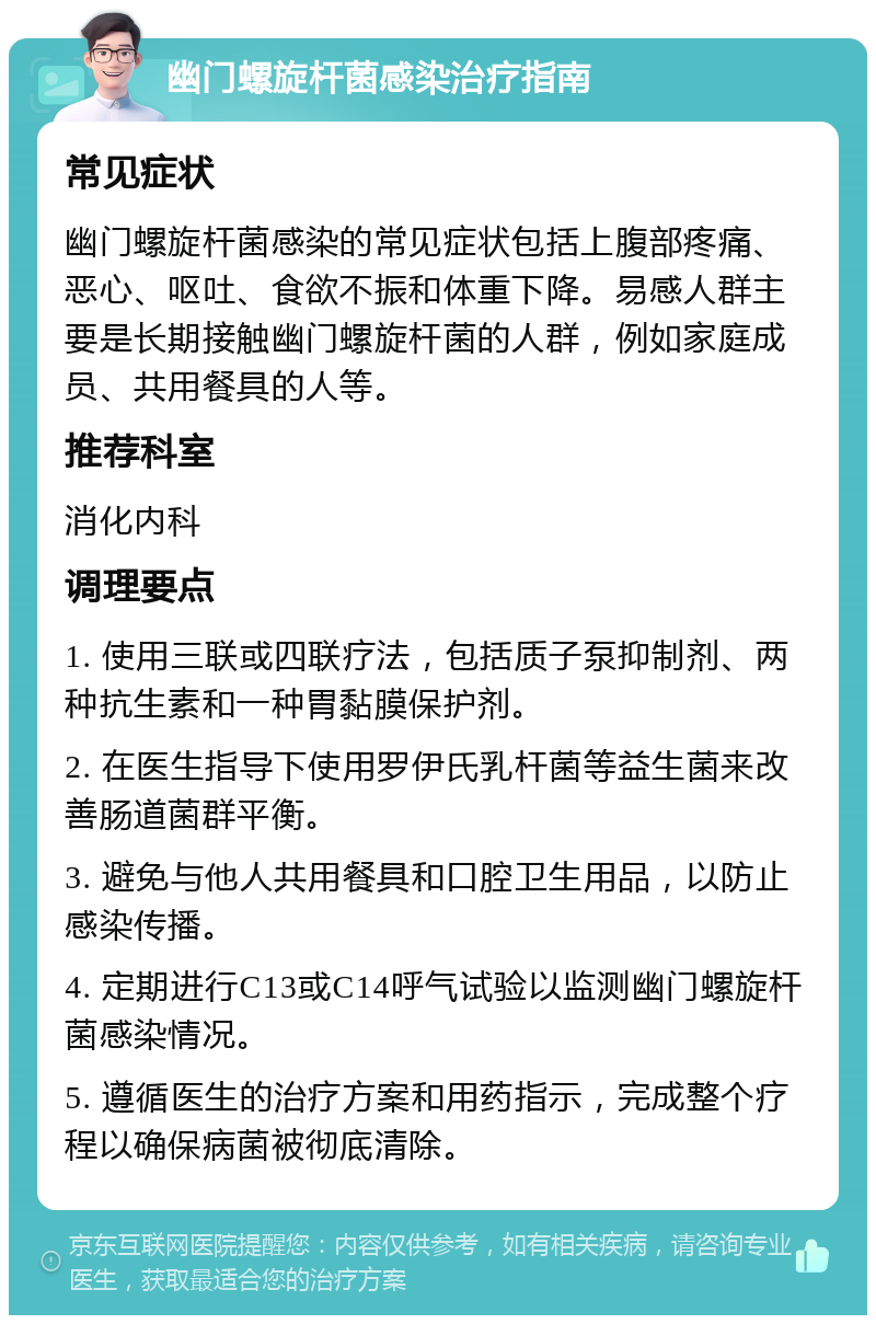 幽门螺旋杆菌感染治疗指南 常见症状 幽门螺旋杆菌感染的常见症状包括上腹部疼痛、恶心、呕吐、食欲不振和体重下降。易感人群主要是长期接触幽门螺旋杆菌的人群，例如家庭成员、共用餐具的人等。 推荐科室 消化内科 调理要点 1. 使用三联或四联疗法，包括质子泵抑制剂、两种抗生素和一种胃黏膜保护剂。 2. 在医生指导下使用罗伊氏乳杆菌等益生菌来改善肠道菌群平衡。 3. 避免与他人共用餐具和口腔卫生用品，以防止感染传播。 4. 定期进行C13或C14呼气试验以监测幽门螺旋杆菌感染情况。 5. 遵循医生的治疗方案和用药指示，完成整个疗程以确保病菌被彻底清除。