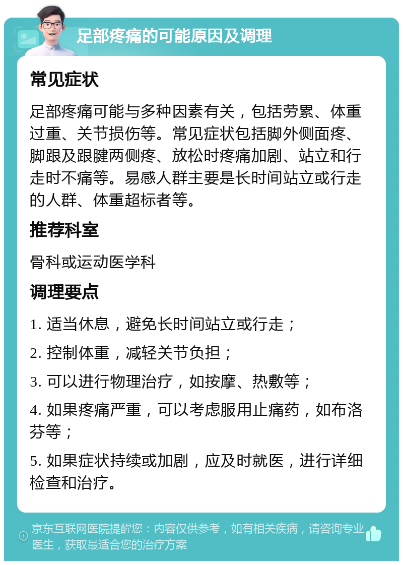 足部疼痛的可能原因及调理 常见症状 足部疼痛可能与多种因素有关，包括劳累、体重过重、关节损伤等。常见症状包括脚外侧面疼、脚跟及跟腱两侧疼、放松时疼痛加剧、站立和行走时不痛等。易感人群主要是长时间站立或行走的人群、体重超标者等。 推荐科室 骨科或运动医学科 调理要点 1. 适当休息，避免长时间站立或行走； 2. 控制体重，减轻关节负担； 3. 可以进行物理治疗，如按摩、热敷等； 4. 如果疼痛严重，可以考虑服用止痛药，如布洛芬等； 5. 如果症状持续或加剧，应及时就医，进行详细检查和治疗。