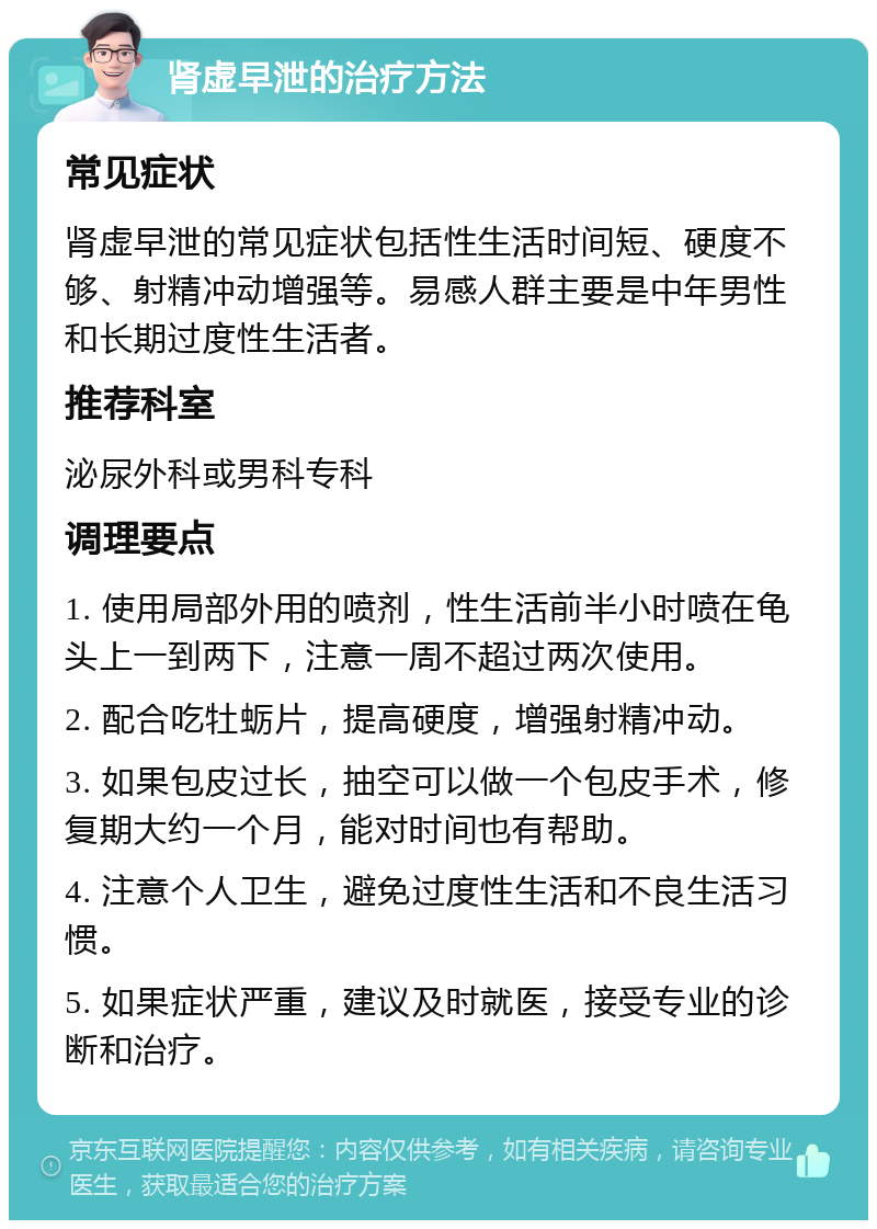 肾虚早泄的治疗方法 常见症状 肾虚早泄的常见症状包括性生活时间短、硬度不够、射精冲动增强等。易感人群主要是中年男性和长期过度性生活者。 推荐科室 泌尿外科或男科专科 调理要点 1. 使用局部外用的喷剂，性生活前半小时喷在龟头上一到两下，注意一周不超过两次使用。 2. 配合吃牡蛎片，提高硬度，增强射精冲动。 3. 如果包皮过长，抽空可以做一个包皮手术，修复期大约一个月，能对时间也有帮助。 4. 注意个人卫生，避免过度性生活和不良生活习惯。 5. 如果症状严重，建议及时就医，接受专业的诊断和治疗。