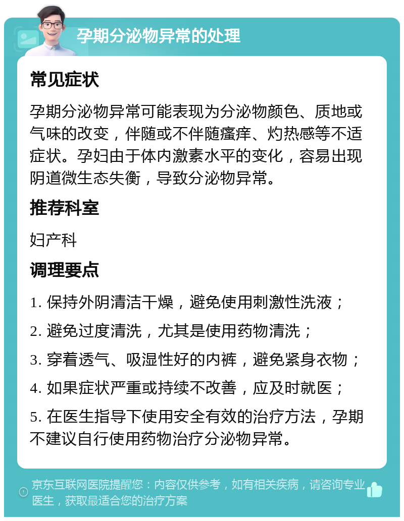 孕期分泌物异常的处理 常见症状 孕期分泌物异常可能表现为分泌物颜色、质地或气味的改变，伴随或不伴随瘙痒、灼热感等不适症状。孕妇由于体内激素水平的变化，容易出现阴道微生态失衡，导致分泌物异常。 推荐科室 妇产科 调理要点 1. 保持外阴清洁干燥，避免使用刺激性洗液； 2. 避免过度清洗，尤其是使用药物清洗； 3. 穿着透气、吸湿性好的内裤，避免紧身衣物； 4. 如果症状严重或持续不改善，应及时就医； 5. 在医生指导下使用安全有效的治疗方法，孕期不建议自行使用药物治疗分泌物异常。