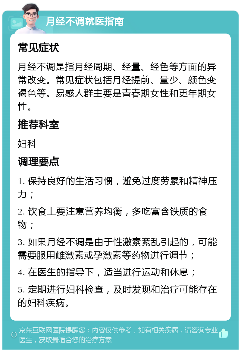 月经不调就医指南 常见症状 月经不调是指月经周期、经量、经色等方面的异常改变。常见症状包括月经提前、量少、颜色变褐色等。易感人群主要是青春期女性和更年期女性。 推荐科室 妇科 调理要点 1. 保持良好的生活习惯，避免过度劳累和精神压力； 2. 饮食上要注意营养均衡，多吃富含铁质的食物； 3. 如果月经不调是由于性激素紊乱引起的，可能需要服用雌激素或孕激素等药物进行调节； 4. 在医生的指导下，适当进行运动和休息； 5. 定期进行妇科检查，及时发现和治疗可能存在的妇科疾病。