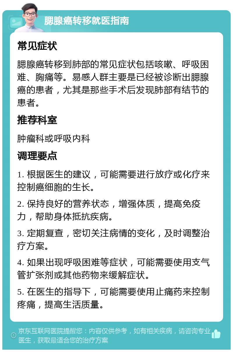 腮腺癌转移就医指南 常见症状 腮腺癌转移到肺部的常见症状包括咳嗽、呼吸困难、胸痛等。易感人群主要是已经被诊断出腮腺癌的患者，尤其是那些手术后发现肺部有结节的患者。 推荐科室 肿瘤科或呼吸内科 调理要点 1. 根据医生的建议，可能需要进行放疗或化疗来控制癌细胞的生长。 2. 保持良好的营养状态，增强体质，提高免疫力，帮助身体抵抗疾病。 3. 定期复查，密切关注病情的变化，及时调整治疗方案。 4. 如果出现呼吸困难等症状，可能需要使用支气管扩张剂或其他药物来缓解症状。 5. 在医生的指导下，可能需要使用止痛药来控制疼痛，提高生活质量。