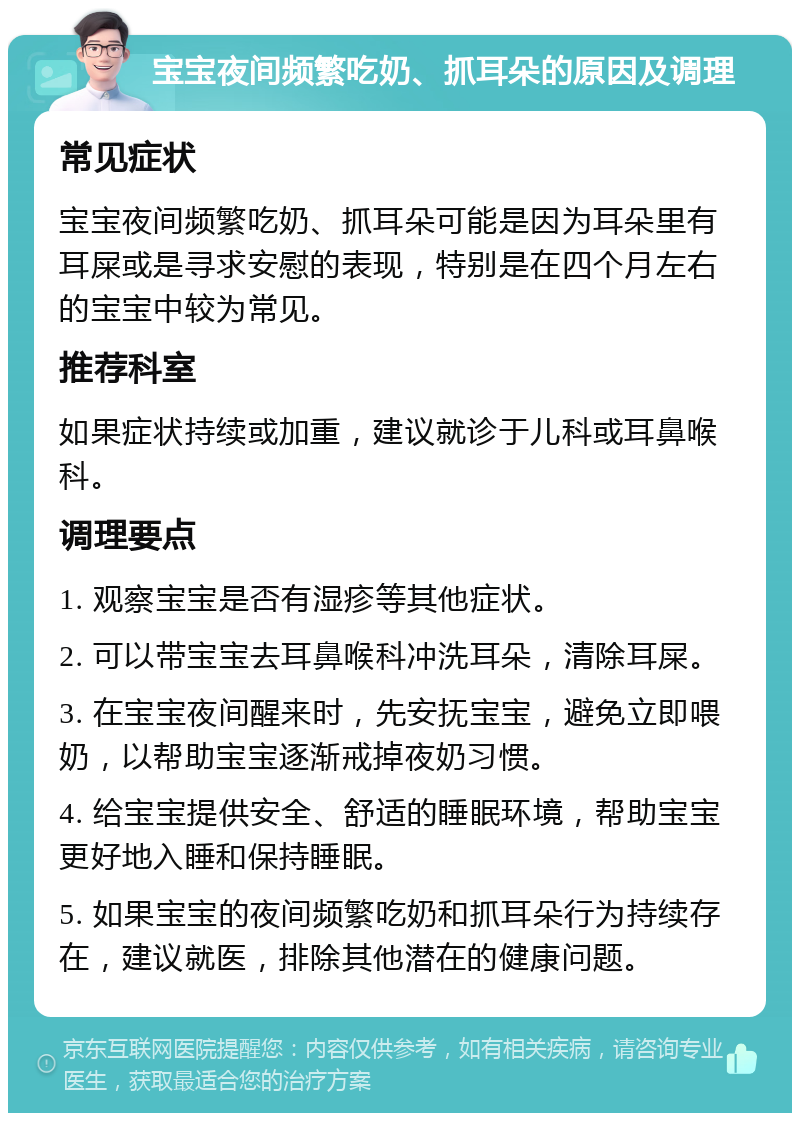 宝宝夜间频繁吃奶、抓耳朵的原因及调理 常见症状 宝宝夜间频繁吃奶、抓耳朵可能是因为耳朵里有耳屎或是寻求安慰的表现，特别是在四个月左右的宝宝中较为常见。 推荐科室 如果症状持续或加重，建议就诊于儿科或耳鼻喉科。 调理要点 1. 观察宝宝是否有湿疹等其他症状。 2. 可以带宝宝去耳鼻喉科冲洗耳朵，清除耳屎。 3. 在宝宝夜间醒来时，先安抚宝宝，避免立即喂奶，以帮助宝宝逐渐戒掉夜奶习惯。 4. 给宝宝提供安全、舒适的睡眠环境，帮助宝宝更好地入睡和保持睡眠。 5. 如果宝宝的夜间频繁吃奶和抓耳朵行为持续存在，建议就医，排除其他潜在的健康问题。