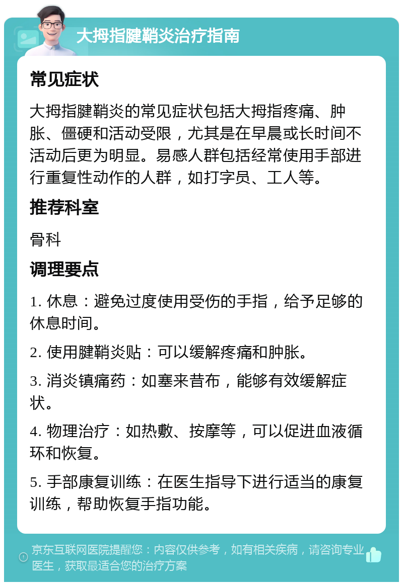 大拇指腱鞘炎治疗指南 常见症状 大拇指腱鞘炎的常见症状包括大拇指疼痛、肿胀、僵硬和活动受限，尤其是在早晨或长时间不活动后更为明显。易感人群包括经常使用手部进行重复性动作的人群，如打字员、工人等。 推荐科室 骨科 调理要点 1. 休息：避免过度使用受伤的手指，给予足够的休息时间。 2. 使用腱鞘炎贴：可以缓解疼痛和肿胀。 3. 消炎镇痛药：如塞来昔布，能够有效缓解症状。 4. 物理治疗：如热敷、按摩等，可以促进血液循环和恢复。 5. 手部康复训练：在医生指导下进行适当的康复训练，帮助恢复手指功能。