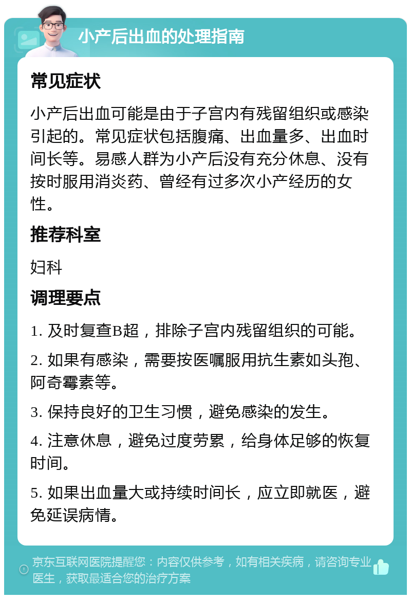 小产后出血的处理指南 常见症状 小产后出血可能是由于子宫内有残留组织或感染引起的。常见症状包括腹痛、出血量多、出血时间长等。易感人群为小产后没有充分休息、没有按时服用消炎药、曾经有过多次小产经历的女性。 推荐科室 妇科 调理要点 1. 及时复查B超，排除子宫内残留组织的可能。 2. 如果有感染，需要按医嘱服用抗生素如头孢、阿奇霉素等。 3. 保持良好的卫生习惯，避免感染的发生。 4. 注意休息，避免过度劳累，给身体足够的恢复时间。 5. 如果出血量大或持续时间长，应立即就医，避免延误病情。