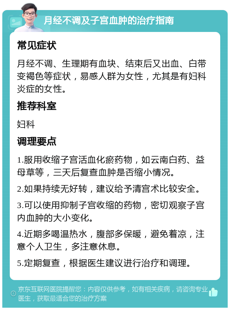 月经不调及子宫血肿的治疗指南 常见症状 月经不调、生理期有血块、结束后又出血、白带变褐色等症状，易感人群为女性，尤其是有妇科炎症的女性。 推荐科室 妇科 调理要点 1.服用收缩子宫活血化瘀药物，如云南白药、益母草等，三天后复查血肿是否缩小情况。 2.如果持续无好转，建议给予清宫术比较安全。 3.可以使用抑制子宫收缩的药物，密切观察子宫内血肿的大小变化。 4.近期多喝温热水，腹部多保暖，避免着凉，注意个人卫生，多注意休息。 5.定期复查，根据医生建议进行治疗和调理。