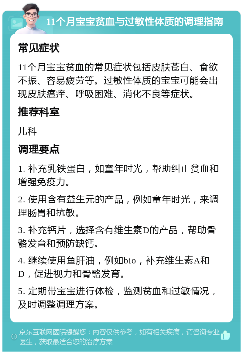 11个月宝宝贫血与过敏性体质的调理指南 常见症状 11个月宝宝贫血的常见症状包括皮肤苍白、食欲不振、容易疲劳等。过敏性体质的宝宝可能会出现皮肤瘙痒、呼吸困难、消化不良等症状。 推荐科室 儿科 调理要点 1. 补充乳铁蛋白，如童年时光，帮助纠正贫血和增强免疫力。 2. 使用含有益生元的产品，例如童年时光，来调理肠胃和抗敏。 3. 补充钙片，选择含有维生素D的产品，帮助骨骼发育和预防缺钙。 4. 继续使用鱼肝油，例如bio，补充维生素A和D，促进视力和骨骼发育。 5. 定期带宝宝进行体检，监测贫血和过敏情况，及时调整调理方案。