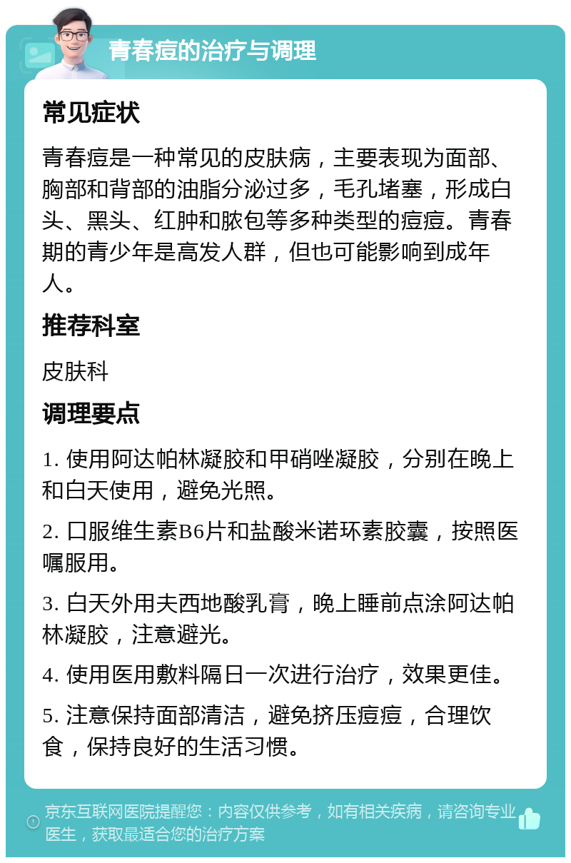 青春痘的治疗与调理 常见症状 青春痘是一种常见的皮肤病，主要表现为面部、胸部和背部的油脂分泌过多，毛孔堵塞，形成白头、黑头、红肿和脓包等多种类型的痘痘。青春期的青少年是高发人群，但也可能影响到成年人。 推荐科室 皮肤科 调理要点 1. 使用阿达帕林凝胶和甲硝唑凝胶，分别在晚上和白天使用，避免光照。 2. 口服维生素B6片和盐酸米诺环素胶囊，按照医嘱服用。 3. 白天外用夫西地酸乳膏，晚上睡前点涂阿达帕林凝胶，注意避光。 4. 使用医用敷料隔日一次进行治疗，效果更佳。 5. 注意保持面部清洁，避免挤压痘痘，合理饮食，保持良好的生活习惯。