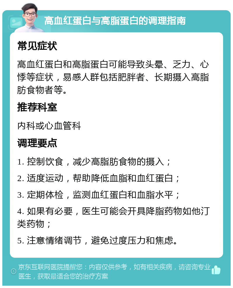 高血红蛋白与高脂蛋白的调理指南 常见症状 高血红蛋白和高脂蛋白可能导致头晕、乏力、心悸等症状，易感人群包括肥胖者、长期摄入高脂肪食物者等。 推荐科室 内科或心血管科 调理要点 1. 控制饮食，减少高脂肪食物的摄入； 2. 适度运动，帮助降低血脂和血红蛋白； 3. 定期体检，监测血红蛋白和血脂水平； 4. 如果有必要，医生可能会开具降脂药物如他汀类药物； 5. 注意情绪调节，避免过度压力和焦虑。