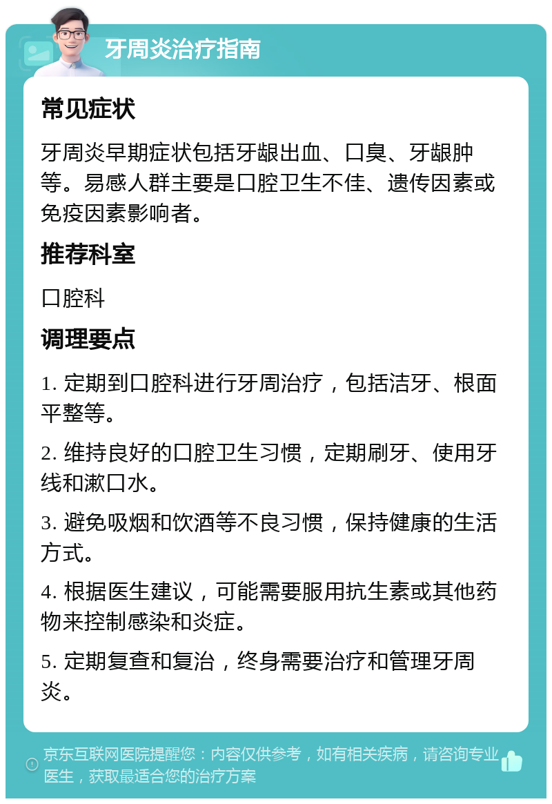 牙周炎治疗指南 常见症状 牙周炎早期症状包括牙龈出血、口臭、牙龈肿等。易感人群主要是口腔卫生不佳、遗传因素或免疫因素影响者。 推荐科室 口腔科 调理要点 1. 定期到口腔科进行牙周治疗，包括洁牙、根面平整等。 2. 维持良好的口腔卫生习惯，定期刷牙、使用牙线和漱口水。 3. 避免吸烟和饮酒等不良习惯，保持健康的生活方式。 4. 根据医生建议，可能需要服用抗生素或其他药物来控制感染和炎症。 5. 定期复查和复治，终身需要治疗和管理牙周炎。